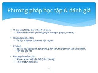 • Thông báo, Tài liệu tham khảo& bài giảng
– Web site môn học groups.google.com/group/epu_comnet/
• Phương pháp học tập:
– Tự học & nghiên cứu khoa học , dự án
• Kỹ năng:
– Đọc tài liệu tiếng anh, tổng hợp, phân tích, thuyết trình, làm việc nhóm,
viết báo cáo KH
• Phương pháp đánh giá:
– Nhóm: term-projects: 30% (các kỹ năng)
– Final ex (tự luận): 70%
4
Phương pháp học tập & đánh giá
 
