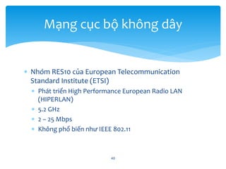  Nhóm RES10 của European Telecommunication
Standard Institute (ETSI)
 Phát triển High Performance European Radio LAN
(HIPERLAN)
 5.2 GHz
 2 – 25 Mbps
 Không phổ biến như IEEE 802.11
40
Mạng cục bộ không dây
 