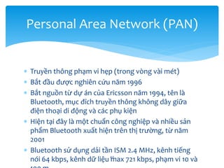  Truyền thông phạm vi hẹp (trong vòng vài mét)
 Bắt đầu được nghiên cứu năm 1996
 Bắt nguồn từ dự án của Ericsson năm 1994, tên là
Bluetooth, mục đích truyền thông không dây giữa
điện thoại di động và các phụ kiện
 Hiện tại đây là một chuẩn công nghiệp và nhiều sản
phẩm Bluetooth xuất hiện trên thị trường, từ năm
2001
 Bluetooth sử dụng dải tần ISM 2.4 MHz, kênh tiếng
nói 64 kbps, kênh dữ liệu max 721 kbps, phạm vi 10 và
42
Personal Area Network (PAN)
 