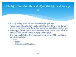 • Các hệ thống 2G có tốc độ truyền dữ liệu giới hạn
• Trong tương lai, các dịch vụ cho điện thoại di động sẽ đa dạng:
duyệt web, email, ứng dụng thời gian thực hay video conference
• Năm 1992, International Telecommunication Union (ITU) bắt đầu
làm việc cho các hệ thống di động thế hệ 3 (3G)
• International Mobile Telecommunication 2000 (IMT-2000) gồm
có các tiêu chuẩn:
– EDGE
• TDMA
• Phát triển từ GSM và IS-136
44
Các hệ thống điện thoại di động thế hệ ba và tương
lai
 