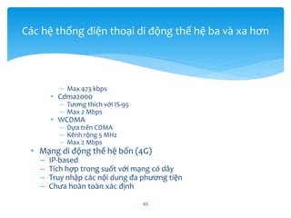 – Max 473 kbps
• Cdma2000
– Tương thích với IS-95
– Max 2 Mbps
• WCDMA
– Dựa trên CDMA
– Kênh rộng 5 MHz
– Max 2 Mbps
• Mạng di động thế hệ bốn (4G)
– IP-based
– Tích hợp trong suốt với mạng có dây
– Truy nhập các nội dung đa phương tiện
– Chưa hoàn toàn xác định
45
Các hệ thống điện thoại di động thế hệ ba và xa hơn
 