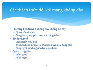 • Phương tiện truyền không dây không tin cậy
– Bị suy yếu và méo
– Che giấu sự suy yếu trước các tầng trên
• Sử dụng phổ
– Điều chỉnh hiệu quả
– Thu hồi được sự đầu tư cho bản quyền sử dụng phổ
– Công nghệ sử dụng phổ hiệu quả hơn
• Quản trị nguồn
– Phần cứng
– Phần mềm
46
Các thách thức đối với mạng không dây
 