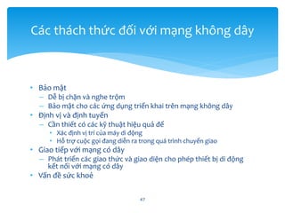 • Bảo mật
– Dễ bị chặn và nghe trộm
– Bảo mật cho các ứng dụng triển khai trên mạng không dây
• Định vị và định tuyến
– Cần thiết có các kỹ thuật hiệu quả để
• Xác định vị trí của máy di động
• Hỗ trợ cuộc gọi đang diễn ra trong quá trình chuyển giao
• Giao tiếp với mạng có dây
– Phát triển các giao thức và giao diện cho phép thiết bị di động
kết nối với mạng có dây
• Vấn đề sức khoẻ
47
Các thách thức đối với mạng không dây
 
