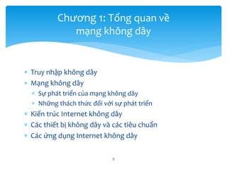  Truy nhập không dây
 Mạng không dây
 Sự phát triển của mạng không dây
 Những thách thức đối với sự phát triển
 Kiến trúc Internet không dây
 Các thiết bị không dây và các tiêu chuẩn
 Các ứng dụng Internet không dây
5
Chương 1: Tổng quan về
mạng không dây
 