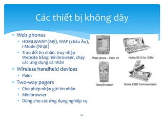  Web phones
 HDML&WAP (Mỹ), WAP (châu Âu),
i-Mode (Nhật)
 Trao đổi tin nhắn, truy nhập
Website bằng minibrowser, chạy
các ứng dụng cá nhân
 Wireless handheld devices
 Palm
 Two-way pagers
 Cho phép nhận gửi tin nhắn
 Minibrowser
 Dùng cho các ứng dụng nghiệp vụ
51
Các thiết bị không dây
 
