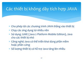  Cho phép tải các chương trình JAVA thẳng vào thiết bị
 Chạy các ứng dụng từ nhiều nền
 Sử dụng J2ME (Java 2 Platform Mobile Edition), Java
cho các thiết bị nhỏ
 Công nghệ Java có thể triển khai dùng phần mềm
hoặc phần cứng
 Số lượng thiết bị có hỗ trợ Java tăng lên nhiều
57
Các thiết bị không dây tích hợp JAVA
 
