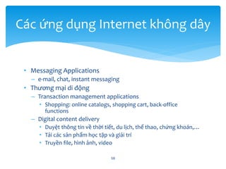 • Messaging Applications
– e-mail, chat, instant messaging
• Thương mại di động
– Transaction management applications
• Shopping: online catalogs, shopping cart, back-office
functions
– Digital content delivery
• Duyệt thông tin về thời tiết, du lịch, thể thao, chứng khoán,…
• Tải các sản phẩm học tập và giải trí
• Truyền file, hình ảnh, video
58
Các ứng dụng Internet không dây
 