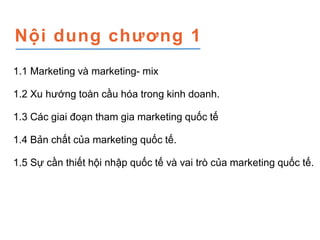 Nội dung chương 1
1.1 Marketing và marketing- mix
1.2 Xu hướng toàn cầu hóa trong kinh doanh.
1.3 Các giai đoạn tham gia ...