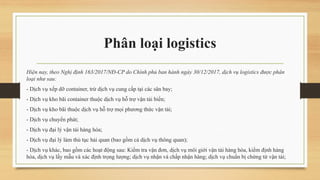 Phân loại logistics
Hiện nay, theo Nghị định 163/2017/NĐ-CP do Chính phủ ban hành ngày 30/12/2017, dịch vụ logistics được phân
loại như sau:
- Dịch vụ xếp dỡ container, trừ dịch vụ cung cấp tại các sân bay;
- Dịch vụ kho bãi container thuộc dịch vụ hỗ trợ vận tải biển;
- Dịch vụ kho bãi thuộc dịch vụ hỗ trợ mọi phương thức vận tải;
- Dịch vụ chuyển phát;
- Dịch vụ đại lý vận tải hàng hóa;
- Dịch vụ đại lý làm thủ tục hải quan (bao gồm cả dịch vụ thông quan);
- Dịch vụ khác, bao gồm các hoạt động sau: Kiểm tra vận đơn, dịch vụ môi giới vận tải hàng hóa, kiểm định hàng
hóa, dịch vụ lấy mẫu và xác định trọng lượng; dịch vụ nhận và chấp nhận hàng; dịch vụ chuẩn bị chứng từ vận tải;
 