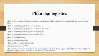 Phân loại logistics
- Dịch vụ hỗ trợ bán buôn, hỗ trợ bán lẻ bao gồm cả hoạt động quản lý hàng lưu kho, thu gom, tập hợp, phân loại hàng hóa và giao
hàng;
- Dịch vụ vận tải hàng hóa thuộc dịch vụ vận tải biển;
- Dịch vụ vận tải hàng hóa thuộc dịch vụ vận tải đường thủy nội địa;
- Dịch vụ vận tải hàng hóa thuộc dịch vụ vận tải đường sắt;
- Dịch vụ vận tải hàng hóa thuộc dịch vụ vận tải đường bộ;
- Dịch vụ vận tải hàng không;
- Dịch vụ vận tải đa phương thức;
- Dịch vụ phân tích và kiểm định kỹ thuật;
- Các dịch vụ hỗ trợ vận tải khác;
- Ngoài các dịch vụ trên, nếu có các dịch vụ khác mà thương nhân kinh doanh dịch vụ logistics và khách hàng thỏa thuận phù hợp với
nguyên tắc cơ bản của Luật Thương mại thì cũng được coi là dịch vụ logistics.
 
