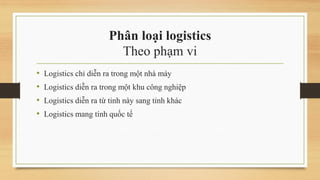 Phân loại logistics
Theo phạm vi
• Logistics chỉ diễn ra trong một nhà máy
• Logistics diễn ra trong một khu công nghiệp
• Logistics diễn ra từ tỉnh này sang tỉnh khác
• Logistics mang tính quốc tế
 