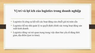 Vị trí và lợi ích của logistics trong doanh nghiệp
• Logistics là công cụ kết nối các hoạt động của chuỗi giá trị toàn cầu
• Logistics hỗ trợ nhà quản lý ra quyết định chính xác trong hoạt động sản
xuất kinh doanh.
• Logistics đóng vai trò quan trọng trong việc đảm bảo yếu tố đúng thời
gian, địa điểm (just in time).
 