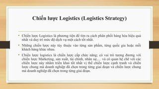 Chiến lược Logistics (Logistics Strategy)
• Chiến lược Logistics là phương tiện để tìm ra cách phân phối hàng hóa hiệu quả
nhất và duy trì mức độ dịch vụ một cách tốt nhất.
• Những chiến lược này tùy thuộc vào từng sản phẩm, từng quốc gia hoặc mỗi
khách hàng khác nhau.
• Chiến lược logistics là chiến lược cấp chức năng; có vai trò tương đương với
chiến lược Marketing, sản xuất, tài chính, nhân sự,… và có quan hệ chẽ với các
chiến lược này nhằm triển khai tốt nhất vị thế chiến lược cạnh tranh và chiến
lược chung mà doanh nghiệp đã chọn trong từng giai đoạn và chiến lược chung
mà doanh nghiệp đã chọn trong từng giai đoạn.
 