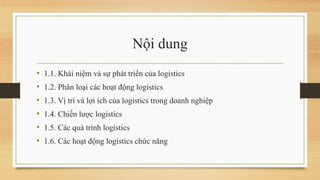 Nội dung
• 1.1. Khái niệm và sự phát triển của logistics
• 1.2. Phân loại các hoạt động logistics
• 1.3. Vị trí và lợi ích của logistics trong doanh nghiệp
• 1.4. Chiến lược logistics
• 1.5. Các quá trình logistics
• 1.6. Các hoạt động logistics chức năng
 