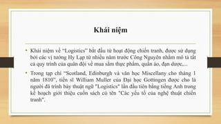 Khái niệm
• Khái niệm về “Logistics” bắt đầu từ hoạt động chiến tranh, được sử dụng
bởi các vị tướng Hy Lạp từ nhiều năm trước Công Nguyên nhằm mô tả tất
cả quy trình của quân đội về mua sắm thực phẩm, quần áo, đạn dược,...
• Trong tạp chí “Scotland, Edinburgh và văn học Miscellany cho tháng 1
năm 1810”, tiến sĩ William Muller của Đại học Gottingen được cho là
người đã trình bày thuật ngữ "Logistics" lần đầu tiên bằng tiếng Anh trong
kế hoạch giới thiệu cuốn sách có tên "Các yếu tố của nghệ thuật chiến
tranh".
 
