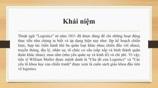 Khái niệm
Thuật ngữ "Logistics" từ năm 1811 đã được dùng để chỉ những hoạt động
thực tiễn như chúng ta biết và áp dụng hiện nay như: lâp kế hoạch chiến
lược, hợp tác (tiến hành khi ba quân loại khác nhau chiến đấu với nhau),
truyền thông, địa lý, nhân sự, tổ chức cơ cấu (sắp xếp và hình thành quân
đoàn khác nhau), mua sắm (nhu yếu quân sự và kinh tế) và chi phí. Vì vậy,
tiến sĩ William Muller được mệnh danh là "Cha đẻ của Logistics" và "Các
yếu tố khoa học của chiến tranh" được xem là cuốn sách giáo khoa đầu tiên
về logistics.
 