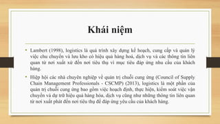 Khái niệm
• Lambert (1998), logistics là quá trình xây dựng kế hoạch, cung cấp và quản lý
việc chu chuyển và lưu kho có hiệu quả hàng hoá, dịch vụ và các thông tin liên
quan từ nơi xuất xứ đến nơi tiêu thụ vì mục tiêu đáp ứng nhu cầu của khách
hàng.
• Hiệp hội các nhà chuyên nghiệp về quản trị chuỗi cung ứng (Council of Supply
Chain Management Professionals - CSCMP) (2013), logistics là một phần của
quản trị chuỗi cung ứng bao gồm việc hoạch định, thực hiện, kiểm soát việc vận
chuyển và dự trữ hiệu quả hàng hóa, dịch vụ cũng như những thông tin liên quan
từ nơi xuất phát đến nơi tiêu thụ để đáp ứng yêu cầu của khách hàng.
 