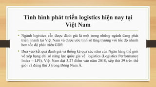 Tình hình phát triển logistics hiện nay tại
Việt Nam
• Ngành logistics vẫn được đánh giá là một trong những ngành đang phát
triển nhanh tại Việt Nam và được ước tính sẽ tăng trưởng với tốc độ nhanh
hơn tốc độ phát triển GDP.
• Dựa vào kết quả đánh giá và thống kê qua các năm của Ngân hàng thế giới
về xếp hạng chỉ số năng lực quốc gia về logistics (Logistics Performance
Index – LPI), Việt Nam đạt 3,27 điểm vào năm 2018, xếp thứ 39 trên thế
giới và đứng thứ 3 trong Đông Nam Á.
 