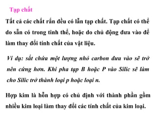 Tạp chất
Tất cả các chất rắn đều có lẫn tạp chất. Tạp chất có thể
do sẵn có trong tinh thể, hoặc do chủ động đưa vào để
làm thay đổi tính chất của vật liệu.
Ví dụ: sắt chứa một lượng nhỏ carbon đưa vào sẽ trở
nên cứng hơn. Khi pha tạp B hoặc P vào Silic sẽ làm
cho Silic trở thành loại p hoặc loại n.
Hợp kim là hỗn hợp có chủ định với thành phần gồm
nhiều kim loại làm thay đổi các tính chất của kim loại.
 