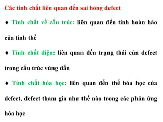 Các tính chất liên quan đến sai hỏng defect
 Tính chất về cấu trúc: liên quan đến tính hoàn hảo
của tinh thể
 Tính chất điện: liên quan đến trạng thái của defect
trong cấu trúc vùng dẫn
 Tính chất hóa học: liên quan đến thế hóa học của
defect, defect tham gia như thế nào trong các phản ứng
hóa học
 