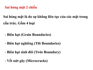 Sai hỏng mặt là do sự không liên tục của các mặt trong
cấu trúc. Gồm 4 loại
Sai hỏng mặt 2 chiều
- Biên hạt (Grain Boundaries)
- Biên hạt nghiêng (Tilt Boundaries)
- Biên hạt sinh đôi (Twin Boundary)
- Vết nứt gãy (Microcracks)
 