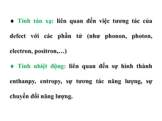  Tính tán xạ: liên quan đến việc tương tác của
defect với các phần tử (như phonon, photon,
electron, positron,…)
 Tính nhiệt động: liên quan đến sự hình thành
enthanpy, entropy, sự tương tác năng lượng, sự
chuyển đổi năng lượng.
 