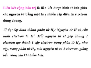Liên kết cộng hóa trị là liên kết được hình thành giữa
các nguyên tử bằng một hay nhiều cặp điện tử electron
dùng chung.
Ví dụ: Sự hình thành phân tử H2: Nguyên tử H có cấu
hình electron là 1s1. Mỗi nguyên tử H góp chung 1
electron tạo thành 1 cặp electron trong phân tử H2, như
vậy, trong phân tử H2, mỗi nguyên tử có 2 electron, giống
bền vững của khí hiếm heli.
 