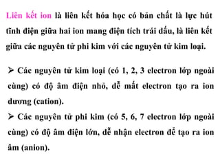 Liên kết ion là liên kết hóa học có bản chất là lực hút
tĩnh điện giữa hai ion mang điện tích trái dấu, là liên kết
giữa các nguyên tử phi kim với các nguyên tử kim loại.
 Các nguyên tử kim loại (có 1, 2, 3 electron lớp ngoài
cùng) có độ âm điện nhỏ, dễ mất electron tạo ra ion
dương (cation).
 Các nguyên tử phi kim (có 5, 6, 7 electron lớp ngoài
cùng) có độ âm điện lớn, dễ nhận electron để tạo ra ion
âm (anion).
 