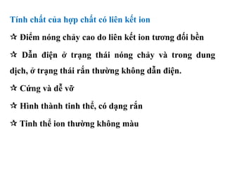 Tính chất của hợp chất có liên kết ion
 Điểm nóng chảy cao do liên kết ion tương đối bền
 Dẫn điện ở trạng thái nóng chảy và trong dung
dịch, ở trạng thái rắn thường không dẫn điện.
 Cứng và dễ vỡ
 Hình thành tinh thể, có dạng rắn
 Tinh thể ion thường không màu
 