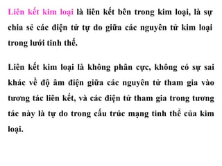 Liên kết kim loại là liên kết bên trong kim loại, là sự
chia sẻ các điện tử tự do giữa các nguyên tử kim loại
trong lưới tinh thể.
Liên kết kim loại là không phân cực, không có sự sai
khác về độ âm điện giữa các nguyên tử tham gia vào
tương tác liên kết, và các điện tử tham gia trong tương
tác này là tự do trong cấu trúc mạng tinh thể của kim
loại.
 