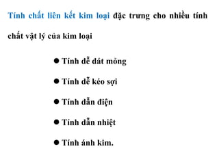 Tính chất liên kết kim loại đặc trưng cho nhiều tính
chất vật lý của kim loại
 Tính dễ dát mỏng
 Tính dễ kéo sợi
 Tính dẫn điện
 Tính dẫn nhiệt
 Tính ánh kim.
 