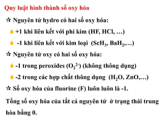 Quy luật hình thành số oxy hóa
 Nguyên tử hydro có hai số oxy hóa:
 +1 khi liên kết với phi kim (HF, HCl, …)
 -1 khi liên kết với kim loại (ScH3, BaH2,…)
 Nguyên tử oxy có hai số oxy hóa:
 -1 trong peroxides (O2
2-) (không thông dụng)
 -2 trong các hợp chất thông dụng (H2O, ZnO,…)
 Số oxy hóa của fluorine (F) luôn luôn là -1.
Tổng số oxy hóa của tất cả nguyên tử ở trạng thái trung
hòa bằng 0.
 