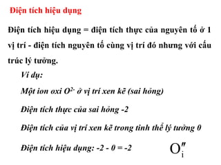 Điện tích hiệu dụng
Điện tích hiệu dụng = điện tích thực của nguyên tố ở 1
vị trí - điện tích nguyên tố cùng vị trí đó nhưng với cấu
trúc lý tưởng.
Ví dụ:
Một ion oxi O2- ở vị trí xen kẽ (sai hỏng)
Điện tích thực của sai hỏng -2
Điện tích của vị trí xen kẽ trong tinh thể lý tưởng 0
Điện tích hiệu dụng: -2 - 0 = -2
iO
 