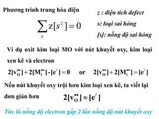 0]z[ s
z
s
][e]2[M]2[vor0][e-]2[M]2[v /
iO
/
iO  
Ví dụ oxit kim loại MO với nút khuyết oxy, kim loại
xen kẽ và electron
z : điện tích defect
s: loại sai hỏng
[s]: nồng độ sai hỏng
Nếu nút khuyết oxy trội hơn kim loại xen kẽ, ta viết lại
đơn giản hơn ][e]2[v /
O 
Tức là nồng độ electron gấp 2 lần nồng độ nút khuyết oxy
Phương trình trung hòa điện
 