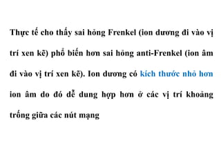 Thực tế cho thấy sai hỏng Frenkel (ion dương đi vào vị
trí xen kẽ) phổ biến hơn sai hỏng anti-Frenkel (ion âm
đi vào vị trí xen kẽ). Ion dương có kích thước nhỏ hơn
ion âm do đó dễ dung hợp hơn ở các vị trí khoảng
trống giữa các nút mạng
 