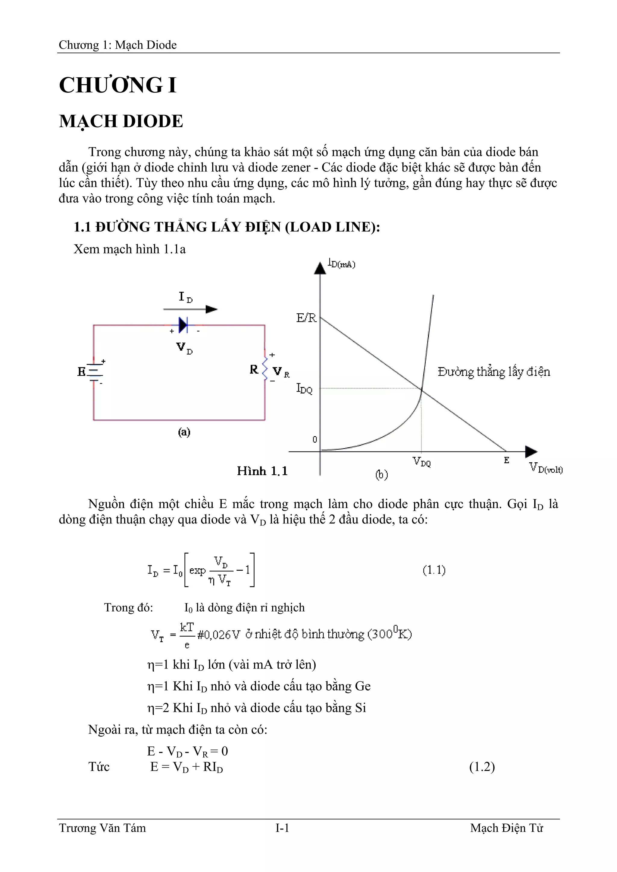 Chương 1: Mạch Diode
CHƯƠNG I
MẠCH DIODE
Trong chương này, chúng ta khảo sát một số mạch ứng dụng căn bản của diode bán
dẫn (giới hạn ở diode chỉnh lưu và diode zener - Các diode đặc biệt khác sẽ được bàn đến
lúc cần thiết). Tùy theo nhu cầu ứng dụng, các mô hình lý tưởng, gần đúng hay thực sẽ được
đưa vào trong công việc tính toán mạch.
1.1 ÐƯỜNG THẲNG LẤY ÐIỆN (LOAD LINE):
Xem mạch hình 1.1a
Nguồn điện một chiều E mắc trong mạch làm cho diode phân cực thuận. Gọi ID là
dòng điện thuận chạy qua diode và VD là hiệu thế 2 đầu diode, ta có:
Trong đó: I0 là dòng điện rỉ nghịch
η=1 khi ID lớn (vài mA trở lên)
η=1 Khi ID nhỏ và diode cấu tạo bằng Ge
η=2 Khi ID nhỏ và diode cấu tạo bằng Si
Ngoài ra, từ mạch điện ta còn có:
E - VD - VR = 0
Tức E = VD + RID (1.2)
Trương Văn Tám I-1 Mạch Điện Tử
 