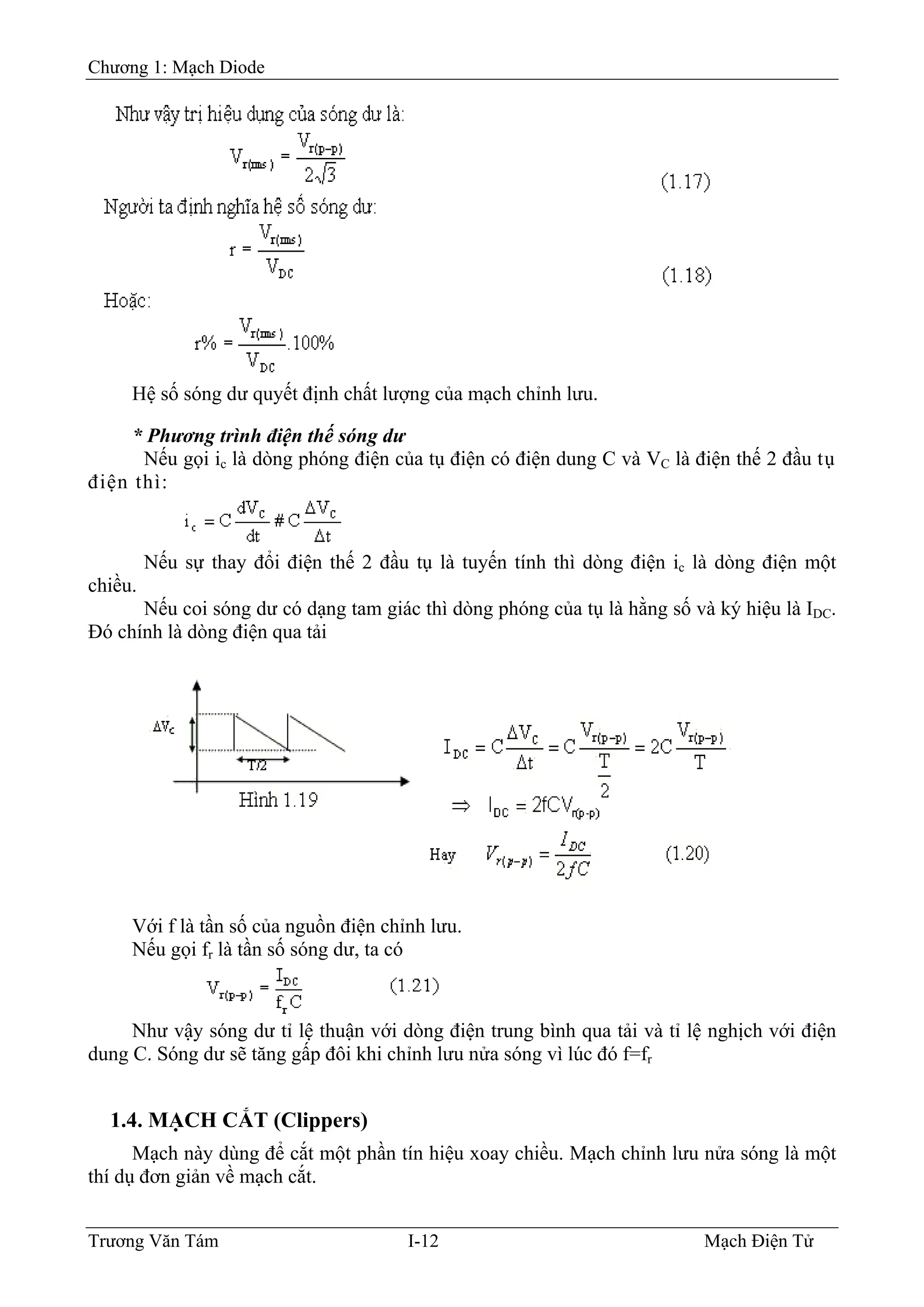 Chương 1: Mạch Diode
Hệ số sóng dư quyết định chất lượng của mạch chỉnh lưu.
* Phương trình điện thế sóng dư
Nếu gọi ic là dòng phóng điện của tụ điện có điện dung C và VC là điện thế 2 đầu tụ
điện thì:
Nếu sự thay đổi điện thế 2 đầu tụ là tuyến tính thì dòng điện ic là dòng điện một
chiều.
Nếu coi sóng dư có dạng tam giác thì dòng phóng của tụ là hằng số và ký hiệu là IDC.
Ðó chính là dòng điện qua tải
Với f là tần số của nguồn điện chỉnh lưu.
Nếu gọi fr là tần số sóng dư, ta có
Như vậy sóng dư tỉ lệ thuận với dòng điện trung bình qua tải và tỉ lệ nghịch với điện
dung C. Sóng dư sẽ tăng gấp đôi khi chỉnh lưu nửa sóng vì lúc đó f=fr
1.4. MẠCH CẮT (Clippers)
Mạch này dùng để cắt một phần tín hiệu xoay chiều. Mạch chỉnh lưu nửa sóng là một
thí dụ đơn giản về mạch cắt.
Trương Văn Tám I-12 Mạch Điện Tử
 