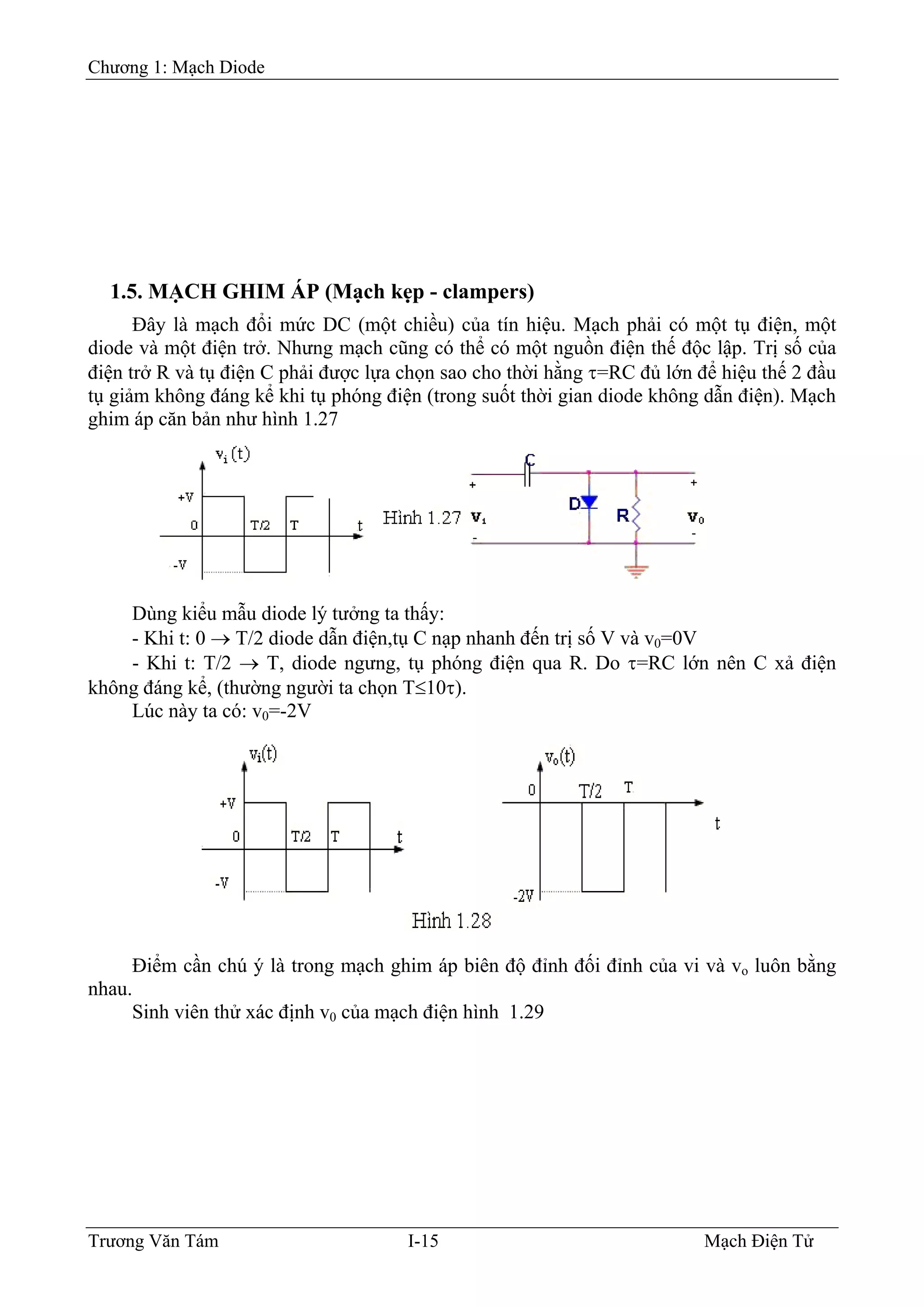Chương 1: Mạch Diode
1.5. MẠCH GHIM ÁP (Mạch kẹp - clampers)
ệu. Mạch phải có một tụ điện, một
diode
ù
đến trị số V và v0=0V
nên C xả điện
khôn
Ðây là mạch đổi mức DC (một chiều) của tín hi
và một điện trở. Nhưng mạch cũng có thể có một nguồn điện thế độc lập. Trị số của
điện trở R và tụ điện C phải được lựa chọn sao cho thời hằng τ=RC đủ lớn để hiệu thế 2 đầu
tụ giảm không đáng kể khi tụ phóng điện (trong suốt thời gian diode không dẫn điện). Mạch
ghim áp căn bản như hình 1.27
D ng kiểu mẫu diode lý tưởng ta thấy:
- Khi t: 0 → T/2 diode dẫn điện,tụ C nạp nhanh
- Khi t: T/2 → T, diode ngưng, tụ phóng điện qua R. Do τ=RC lớn
g đáng kể, (thường người ta chọn T≤10τ).
Lúc này ta có: v0=-2V
Ðiểm cần chú ý là trong mạch ghim áp biên độ đỉnh đối đỉnh của vi và vo luôn bằng
nhau.
inh viên thử xác định v0 của mạch điện hình 1.29S
Trương Văn Tám I-15 Mạch Điện Tử
 