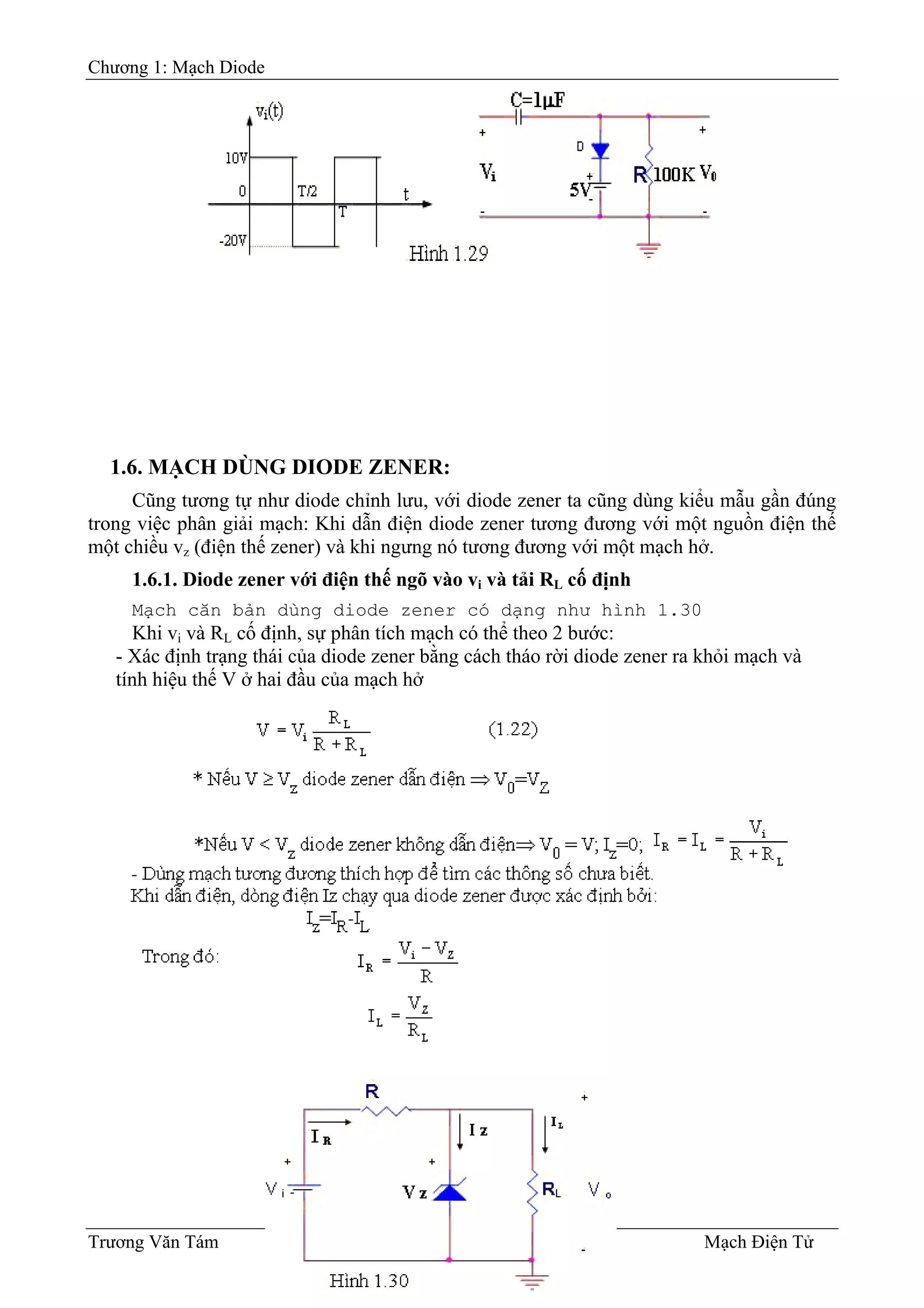 Chương 1: Mạch Diode
1.6. MẠCH DÙNG DIODE ZENER:
Cũng tương tự như diode chỉnh lưu, với diode zener ta cũng dùng kiểu mẫu gần đúng
trong việc phân giải mạch: Khi dẫn điện diode zener tương đương với một nguồn điện thế
một chiều vz (điện thế zener) và khi ngưng nó tương đương với một mạch hở.
1.6.1. Diode zener với điện thế ngõ vào vi và tải RL cố định
Mạch căn bản dùng diode zener có dạng như hình 1.30
Khi vi và RL cố định, sự phân tích mạch có thể theo 2 bước:
- Xác định trạng thái của diode zener bằng cách tháo rời diode zener ra khỏi mạch và
tính hiệu thế V ở hai đầu của mạch hở
Trương Văn Tám I-16 Mạch Điện Tử
 