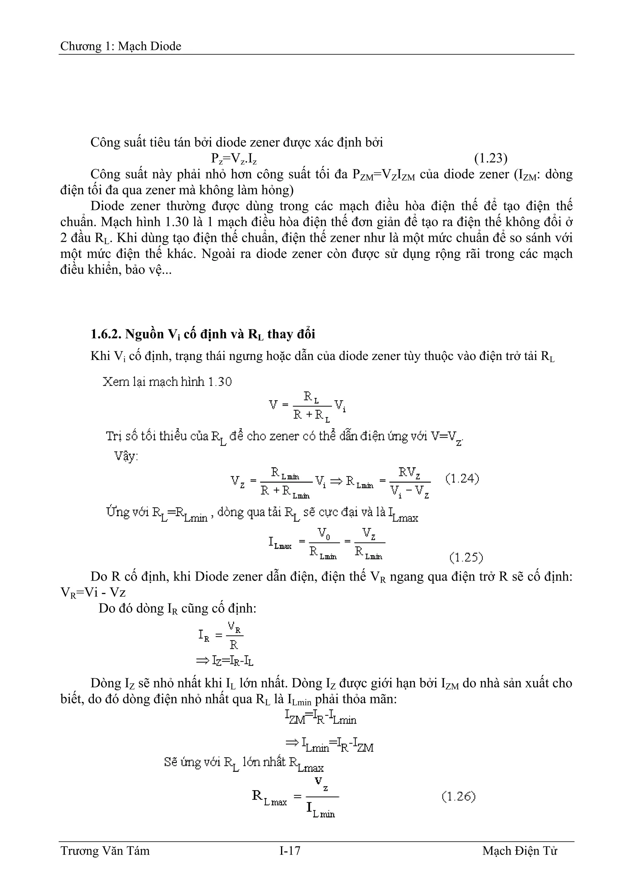 Chương 1: Mạch Diode
Công suất tiêu tán bởi diode zener được xác định bởi
Pz=Vz.Iz (1.23)
Công suất này phải nhỏ hơn công suất tối đa PZM=VZIZM của diode zener (IZM: dòng
điện tối đa qua zener mà không làm hỏng)
Diode zener thường được dùng trong các mạch điều hòa điện thế để tạo điện thế
chuẩn. Mạch hình 1.30 là 1 mạch điều hòa điện thế đơn giản để tạo ra điện thế không đổi ở
2 đầu RL. Khi dùng tạo điện thế chuẩn, điện thế zener như là một mức chuẩn để so sánh với
một mức điện thế khác. Ngoài ra diode zener còn được sử dụng rộng rãi trong các mạch
điều khiển, bảo vệ...
1.6.2. Nguồn Vi cố định và RL thay đổi
Khi Vi cố định, trạng thái ngưng hoặc dẫn của diode zener tùy thuộc vào điện trở tải RL
Do R cố định, khi Diode zener dẫn điện, điện thế VR ngang qua điện trở R sẽ cố định:
VR=Vi - Vz
Do đó dòng IR cũng cố định:
Dòng IZ sẽ nhỏ nhất khi IL lớn nhất. Dòng IZ được giới hạn bởi IZM do nhà sản xuất cho
biết, do đó dòng điện nhỏ nhất qua RL là ILmin phải thỏa mãn:
Trương Văn Tám I-17 Mạch Điện Tử
 