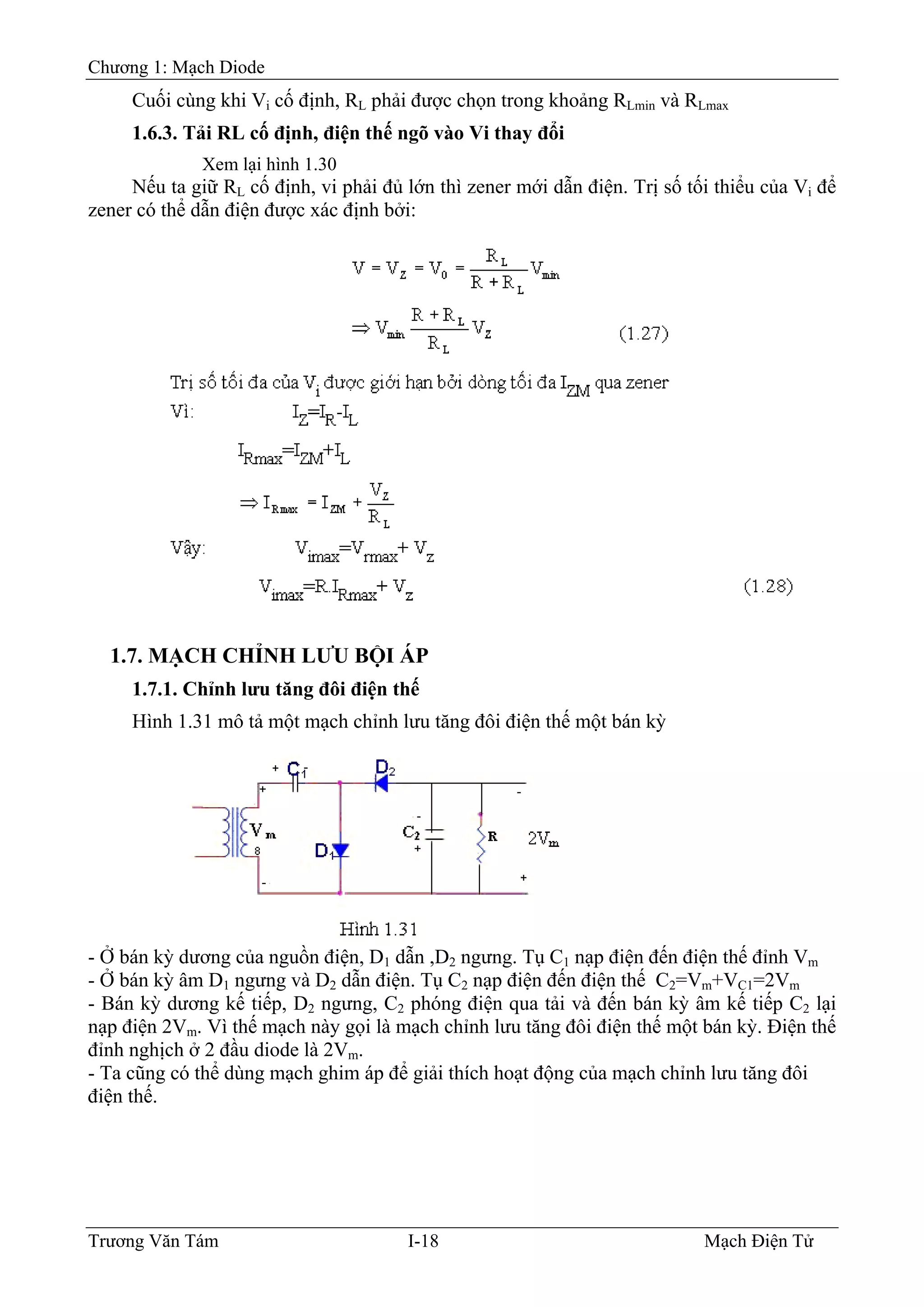 Chương 1: Mạch Diode
Cuối cùng khi Vi cố định, RL phải được chọn trong khoảng RLmin và RLmax
1.6.3. Tải RL cố định, điện thế ngõ vào Vi thay đổi
Xem lại hình 1.30
Nếu ta giữ RL cố định, vi phải đủ lớn thì zener mới dẫn điện. Trị số tối thiểu của Vi để
zener có thể dẫn điện được xác định bởi:
1.7. MẠCH CHỈNH LƯU BỘI ÁP
1.7.1. Chỉnh lưu tăng đôi điện thế
Hình 1.31 mô tả một mạch chỉnh lưu tăng đôi điện thế một bán kỳ
- Ở bán kỳ dương của nguồn điện, D1 dẫn ,D2 ngưng. Tụ C1 nạp điện đến điện thế đỉnh Vm
- Ở bán kỳ âm D1 ngưng và D2 dẫn điện. Tụ C2 nạp điện đến điện thế C2=Vm+VC1=2Vm
- Bán kỳ dương kế tiếp, D2 ngưng, C2 phóng điện qua tải và đến bán kỳ âm kế tiếp C2 lại
nạp điện 2Vm. Vì thế mạch này gọi là mạch chỉnh lưu tăng đôi điện thế một bán kỳ. Ðiện thế
đỉnh nghịch ở 2 đầu diode là 2Vm.
- Ta cũng có thể dùng mạch ghim áp để giải thích hoạt động của mạch chỉnh lưu tăng đôi
điện thế.
Trương Văn Tám I-18 Mạch Điện Tử
 