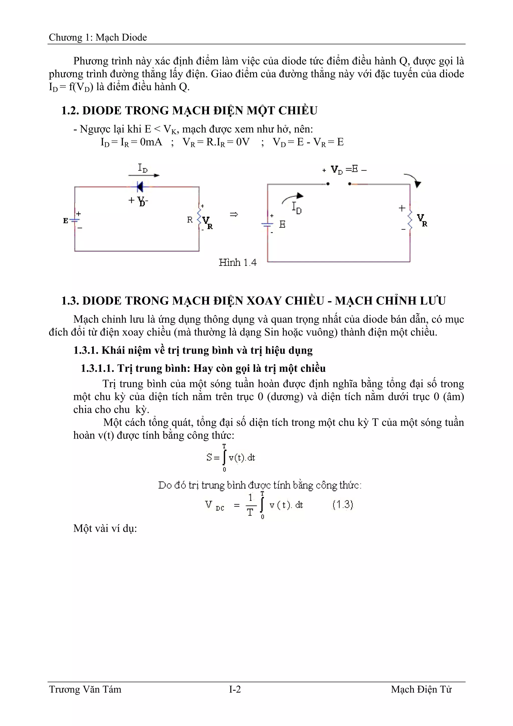 Chương 1: Mạch Diode
Phương trình này xác định điểm làm việc của diode tức điểm điều hành Q, được gọi là
phương trình đường thẳng lấy điện. Giao điểm của đường thẳng này với đặc tuyến của diode
ID = f(VD) là điểm điều hành Q.
1.2. DIODE TRONG MẠCH ÐIỆN MỘT CHIỀU
- Ngược lại khi E < VK, mạch được xem như hở, nên:
ID = IR = 0mA ; VR = R.IR = 0V ; VD = E - VR = E
1.3. DIODE TRONG MẠCH ÐIỆN XOAY CHIỀU - MẠCH CHỈNH LƯU
Mạch chỉnh lưu là ứng dụng thông dụng và quan trọng nhất của diode bán dẫn, có mục
đích đổi từ điện xoay chiều (mà thường là dạng Sin hoặc vuông) thành điện một chiều.
1.3.1. Khái niệm về trị trung bình và trị hiệu dụng
1.3.1.1. Trị trung bình: Hay còn gọi là trị một chiều
Trị trung bình của một sóng tuần hoàn được định nghĩa bằng tổng đại số trong
một chu kỳ của diện tích nằm trên trục 0 (dương) và diện tích nằm dưới trục 0 (âm)
chia cho chu kỳ.
Một cách tổng quát, tổng đại số diện tích trong một chu kỳ T của một sóng tuần
hoàn v(t) được tính bằng công thức:
Một vài ví dụ:
Trương Văn Tám I-2 Mạch Điện Tử
 