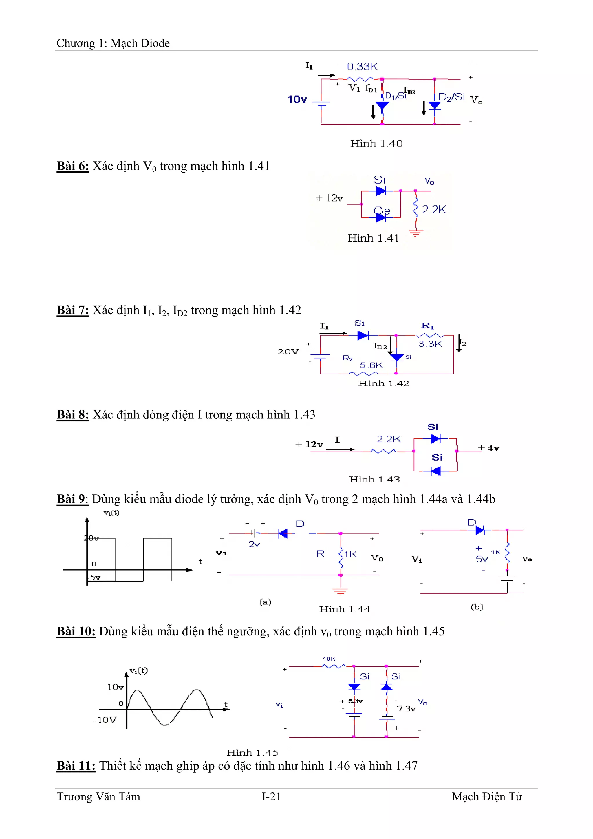 Chương 1: Mạch Diode
Bài 6: Xác định V0 trong mạch hình 1.41
Bài 7: Xác định I1, I2, ID2 trong mạch hình 1.42
Bài 8: Xác định dòng điện I trong mạch hình 1.43
Bài 9: Dùng kiểu mẫu diode lý tưởng, xác định V0 trong 2 mạch hình 1.44a và 1.44b
Bài 10: Dùng kiểu mẫu điện thế ngưỡng, xác định v0 trong mạch hình 1.45
Bài 11: Thiết kế mạch ghip áp có đặc tính như hình 1.46 và hình 1.47
Trương Văn Tám I-21 Mạch Điện Tử
 