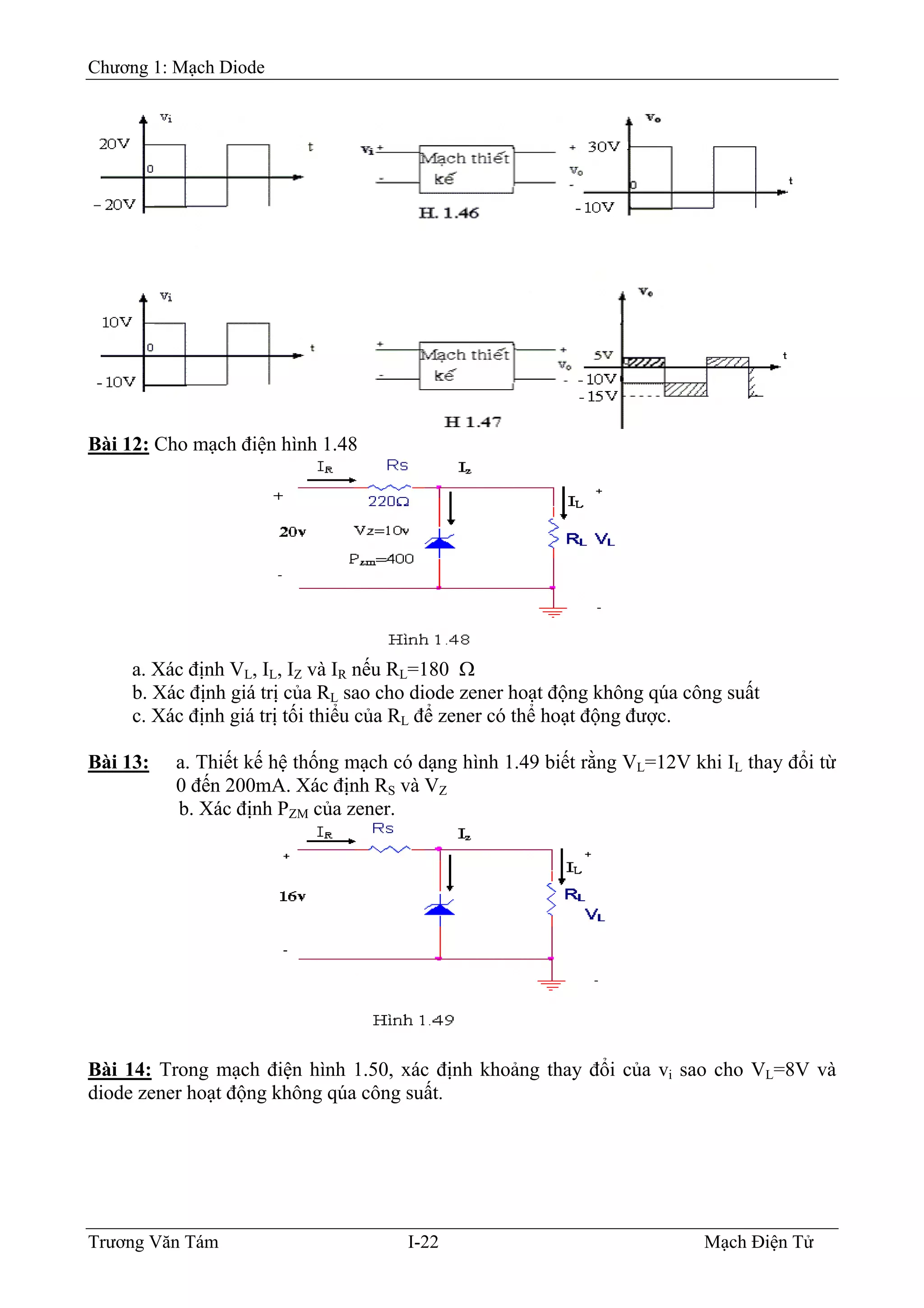 Chương 1: Mạch Diode
Bài 12: Cho mạch điện hình 1.48
a. Xác định VL, IL, IZ và IR nếu RL=180 Ω
b. Xác định giá trị của RL sao cho diode zener hoạt động không qúa công suất
c. Xác định giá trị tối thiểu của RL để zener có thể hoạt động được.
Bài 13: a. Thiết kế hệ thống mạch có dạng hình 1.49 biết rằng VL=12V khi IL thay đổi từ
0 đến 200mA. Xác định RS và VZ
b. Xác định PZM của zener.
Bài 14: Trong mạch điện hình 1.50, xác định khoảng thay đổi của vi sao cho VL=8V và
diode zener hoạt động không qúa công suất.
Trương Văn Tám I-22 Mạch Điện Tử
 
