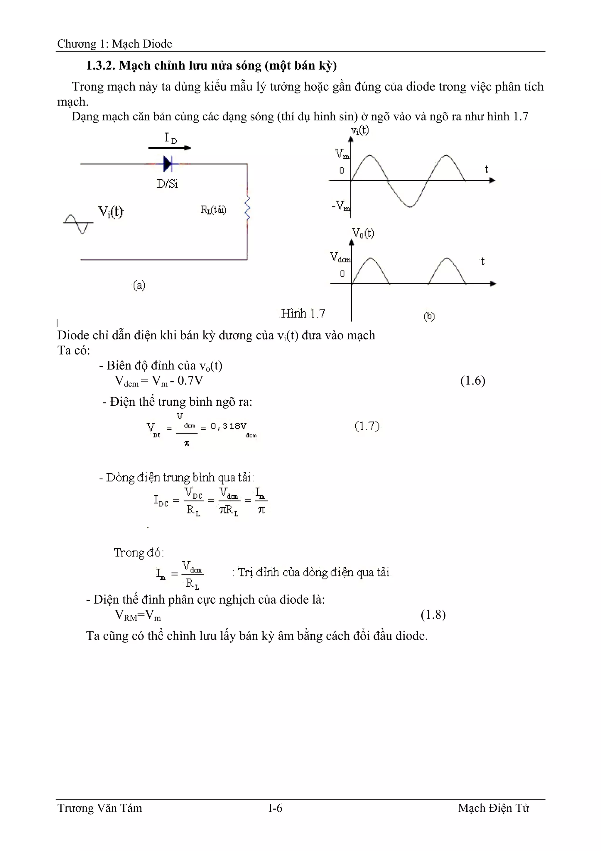 Chương 1: Mạch Diode
1.3.2. Mạch chỉnh lưu nửa sóng (một bán kỳ)
Trong mạch này ta dùng kiểu mẫu lý tưởng hoặc gần đúng của diode trong việc phân tích
mạch.
Dạng mạch căn bản cùng các dạng sóng (thí dụ hình sin) ở ngõ vào và ngõ ra như hình 1.7
Diode chỉ dẫn điện khi bán kỳ dương của vi(t) đưa vào mạch
Ta có:
- Biên độ đỉnh của vo(t)
Vdcm = Vm - 0.7V (1.6)
- Ðiện thế trung bình ngõ ra:
- Ðiện thế đỉnh phân cực nghịch của diode là:
VRM=Vm (1.8)
Ta cũng có thể chỉnh lưu lấy bán kỳ âm bằng cách đổi đầu diode.
Trương Văn Tám I-6 Mạch Điện Tử
 