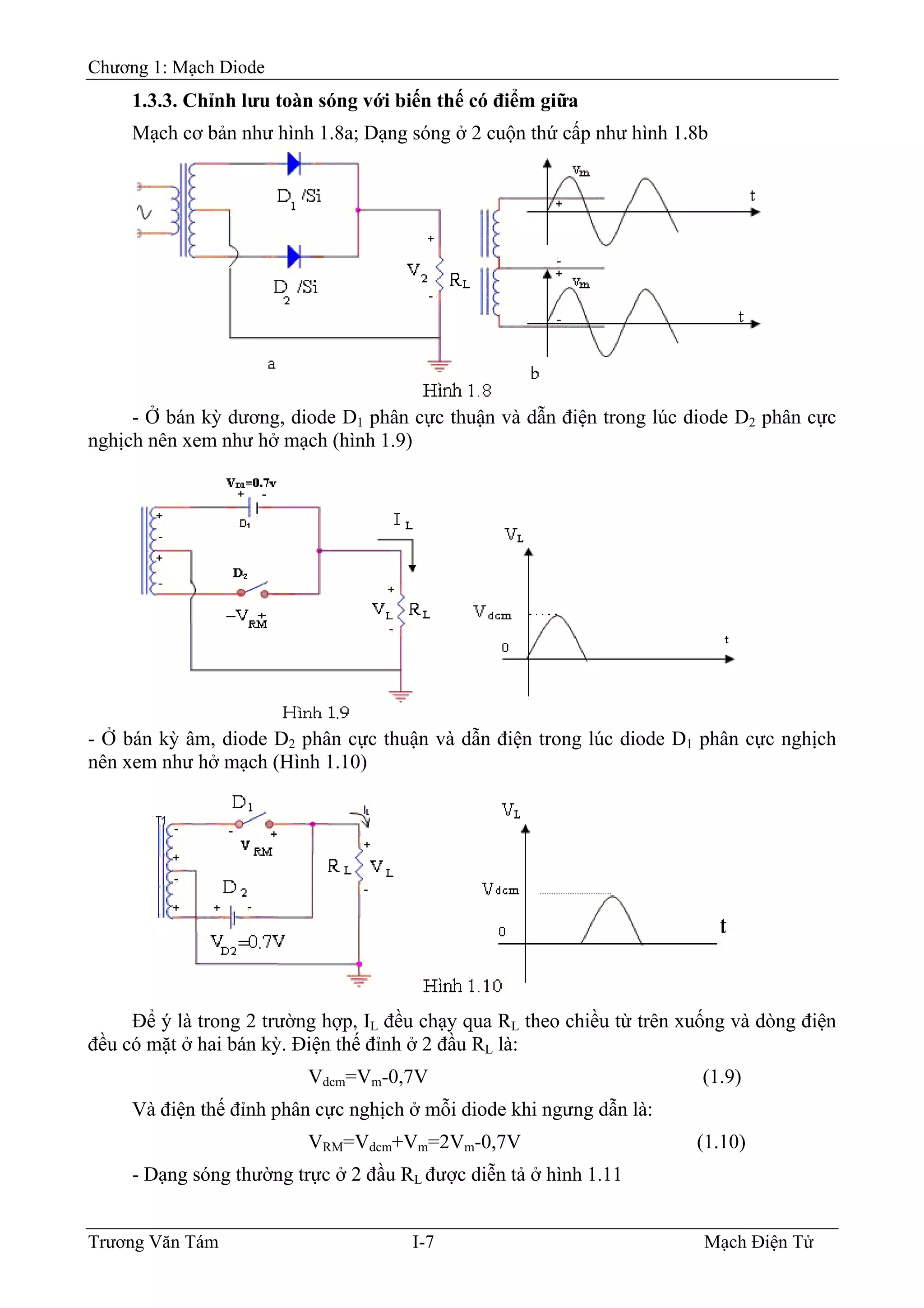 Chương 1: Mạch Diode
1.3.3. Chỉnh lưu toàn sóng với biến thế có điểm giữa
Mạch cơ bản như hình 1.8a; Dạng sóng ở 2 cuộn thứ cấp như hình 1.8b
- Ở bán kỳ dương, diode D1 phân cực thuận và dẫn điện trong lúc diode D2 phân cực
nghịch nên xem như hở mạch (hình 1.9)
- Ở bán kỳ âm, diode D2 phân cực thuận và dẫn điện trong lúc diode D1 phân cực nghịch
nên xem như hở mạch (Hình 1.10)
Ðể ý là trong 2 trường hợp, IL đều chạy qua RL theo chiều từ trên xuống và dòng điện
đều có mặt ở hai bán kỳ. Ðiện thế đỉnh ở 2 đầu RL là:
Vdcm=Vm-0,7V (1.9)
Và điện thế đỉnh phân cực nghịch ở mỗi diode khi ngưng dẫn là:
VRM=Vdcm+Vm=2Vm-0,7V (1.10)
- Dạng sóng thường trực ở 2 đầu RL được diễn tả ở hình 1.11
Trương Văn Tám I-7 Mạch Điện Tử
 