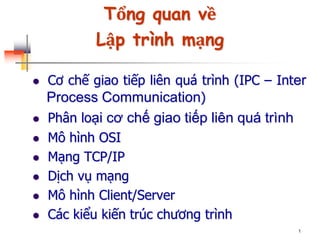 1
Tổng quan về
Lập trình mạng
 Cơ chế giao tiếp liên quá trình (IPC – Inter
Process Communication)
 Phân loại cơ chế giao tiếp liên quá trình
 Mô hình OSI
 Mạng TCP/IP
 Dịch vụ mạng
 Mô hình Client/Server
 Các kiểu kiến trúc chương trình
 