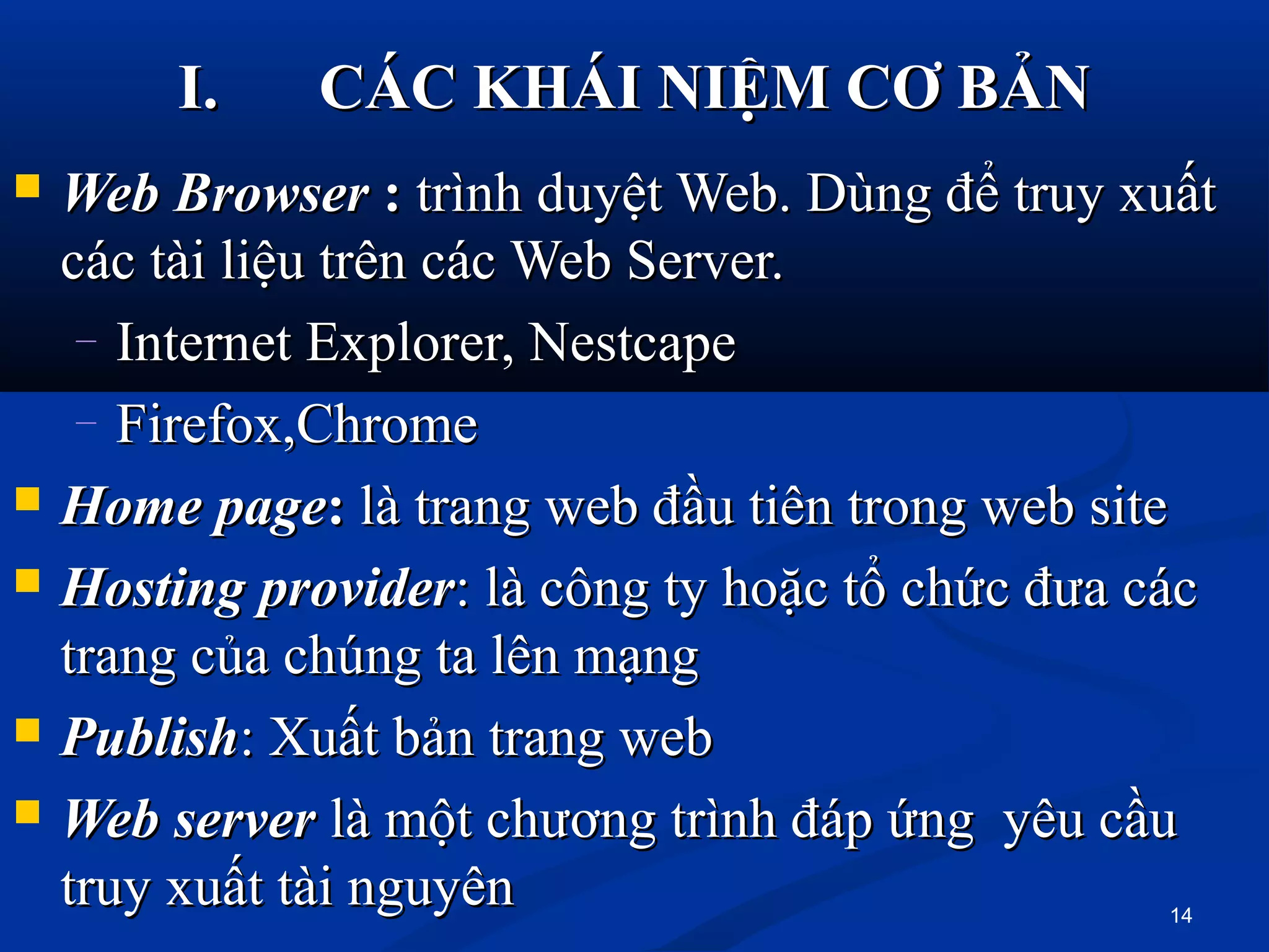  WebWeb BrowserBrowser :: trình duyệt Web. Dùng để truy xuấttrình duyệt Web. Dùng để truy xuất
các tài liệu trên các Web Server.các tài liệu trên các Web Server.
– Internet Explorer, NestcapeInternet Explorer, Nestcape
– Firefox,ChromeFirefox,Chrome
 HomeHome pagepage:: là trang web đầu tiên trong web sitelà trang web đầu tiên trong web site
 HostingHosting providerprovider: là công ty hoặc tổ chức đưa các: là công ty hoặc tổ chức đưa các
trang của chúng ta lên mạngtrang của chúng ta lên mạng
 PublishPublish: Xuất bản trang web: Xuất bản trang web
 WebWeb serverserver là một chương trình đáp ứng yêu cầulà một chương trình đáp ứng yêu cầu
truy xuất tài nguyêntruy xuất tài nguyên
I.I. CÁC KHÁI NIỆM CƠ BẢNCÁC KHÁI NIỆM CƠ BẢN
14
 