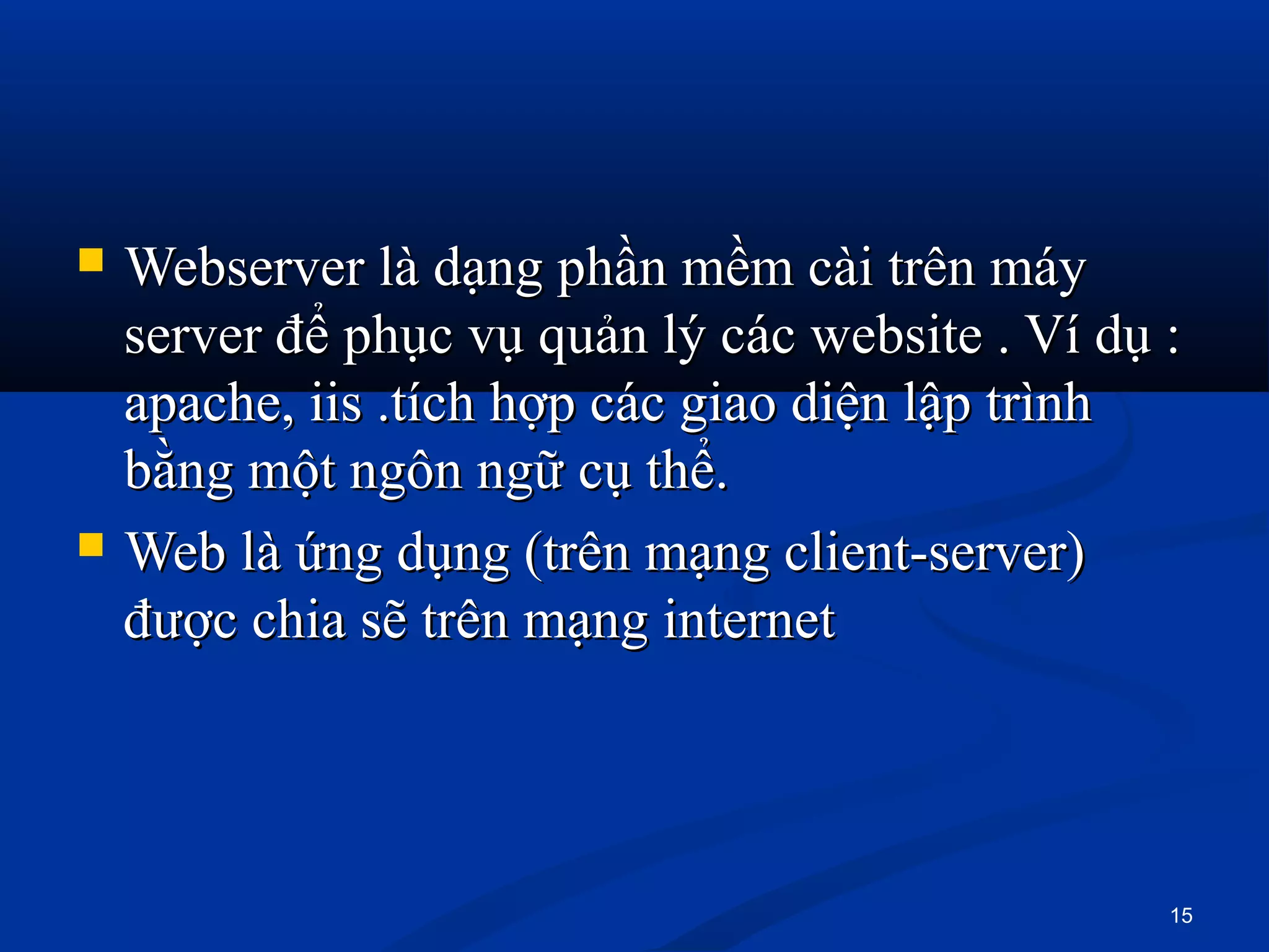  Webserver là dạng phần mềm cài trên máyWebserver là dạng phần mềm cài trên máy
server để phục vụ quản lý các website . Ví dụ :server để phục vụ quản lý các website . Ví dụ :
apache, iis .tích hợp các giao diện lập trìnhapache, iis .tích hợp các giao diện lập trình
bằng một ngôn ngữ cụ thể.bằng một ngôn ngữ cụ thể.
 Web là ứng dụng (trên mạng client-server)Web là ứng dụng (trên mạng client-server)
được chia sẽ trên mạng internetđược chia sẽ trên mạng internet
15
 