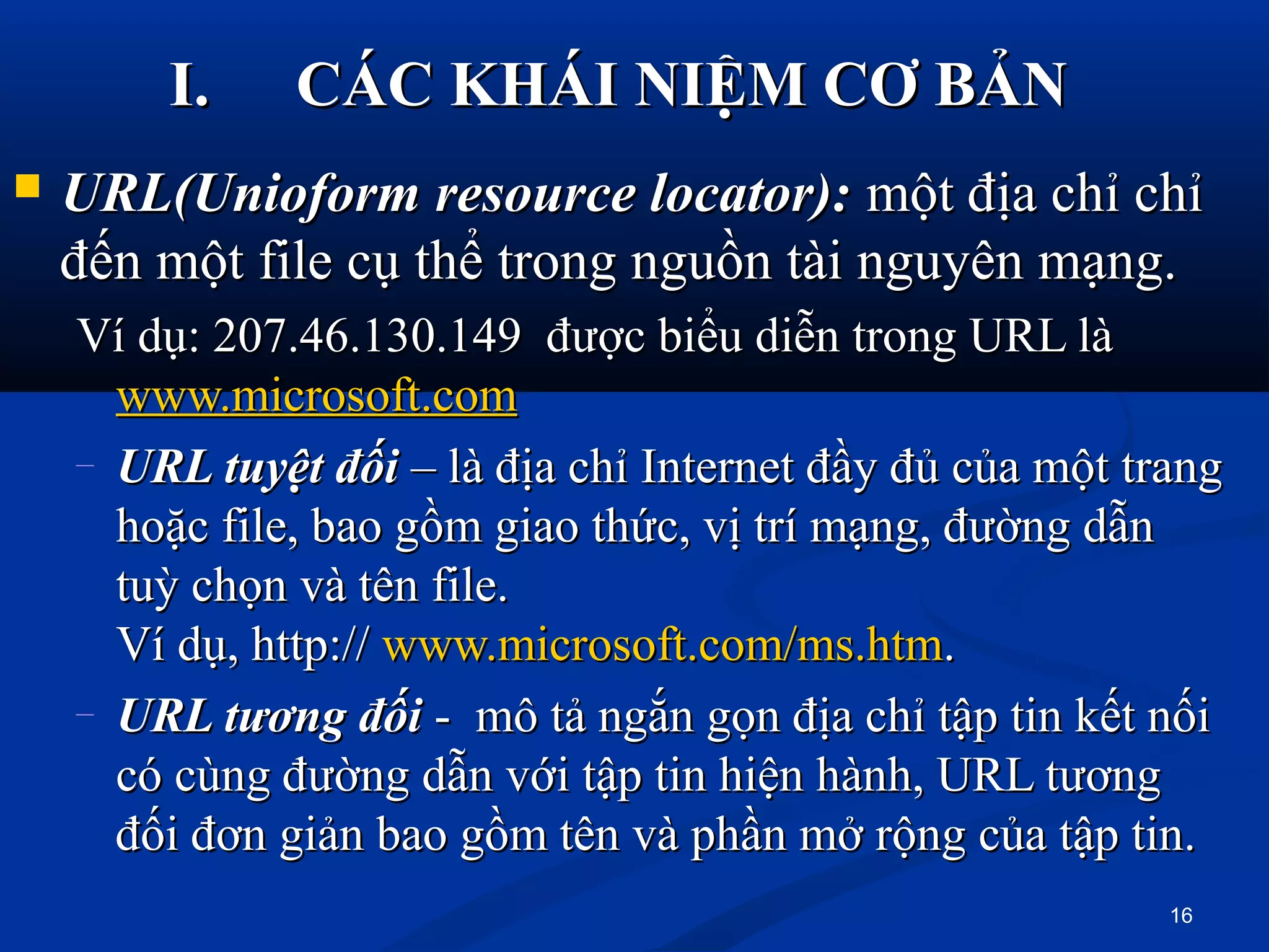  URL(Unioform resource locator):URL(Unioform resource locator): một địa chỉ chỉmột địa chỉ chỉ
đến một file cụ thể trong nguồn tài nguyên mạng.đến một file cụ thể trong nguồn tài nguyên mạng.
Ví dụ: 207.46.130.149 được biểu diễn trong URL làVí dụ: 207.46.130.149 được biểu diễn trong URL là
www.microsoft.comwww.microsoft.com
– URL tuyệt đốiURL tuyệt đối – là địa chỉ Internet đầy đủ của một trang– là địa chỉ Internet đầy đủ của một trang
hoặc file, bao gồm giao thức, vị trí mạng, đường dẫnhoặc file, bao gồm giao thức, vị trí mạng, đường dẫn
tuỳ chọn và tên file.tuỳ chọn và tên file.
Ví dụ, http://Ví dụ, http:// www.microsoft.com/ms.htmwww.microsoft.com/ms.htm..
– URL tương đốiURL tương đối - mô tả ngắn gọn địa chỉ tập tin kết nối- mô tả ngắn gọn địa chỉ tập tin kết nối
có cùng đường dẫn với tập tin hiện hành, URL tươngcó cùng đường dẫn với tập tin hiện hành, URL tương
đối đơn giản bao gồm tên và phần mở rộng của tập tin.đối đơn giản bao gồm tên và phần mở rộng của tập tin.
I.I. CÁC KHÁI NIỆM CƠ BẢNCÁC KHÁI NIỆM CƠ BẢN
16
 